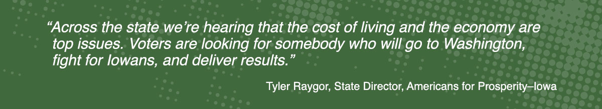 Quote from Tyler Raygor, State Director, Americans for Prosperity–Iowa: “Across the state we’re hearing that the cost of living and the economy are top issues. Voters are looking for somebody who will go to Washington, fight for Iowans, and deliver results.”